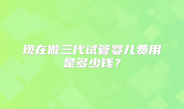 现在做三代试管婴儿费用是多少钱?