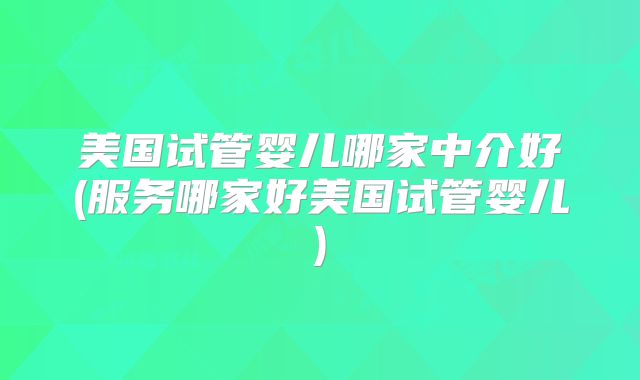 美国试管婴儿哪家中介好(服务哪家好美国试管婴儿)