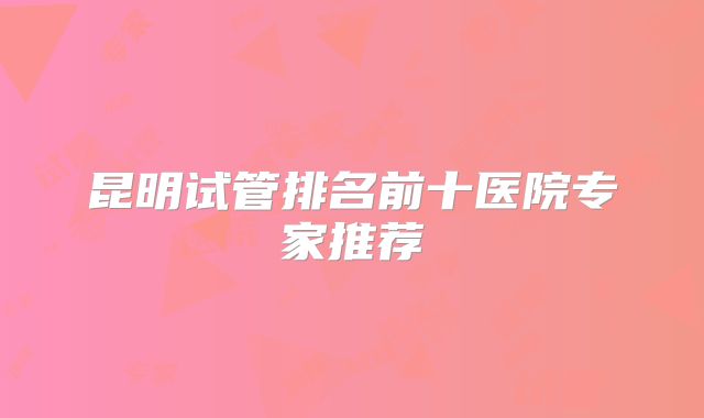 昆明试管排名前十医院专家推荐