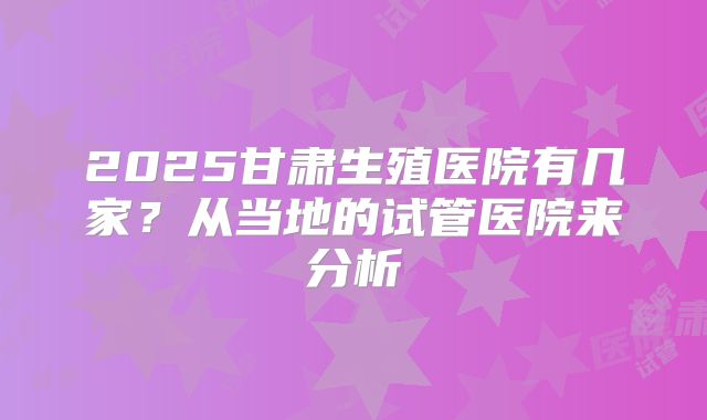 2025甘肃生殖医院有几家？从当地的试管医院来分析