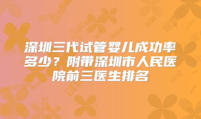 深圳三代试管婴儿成功率多少？附带深圳市人民医院前三医生排名
