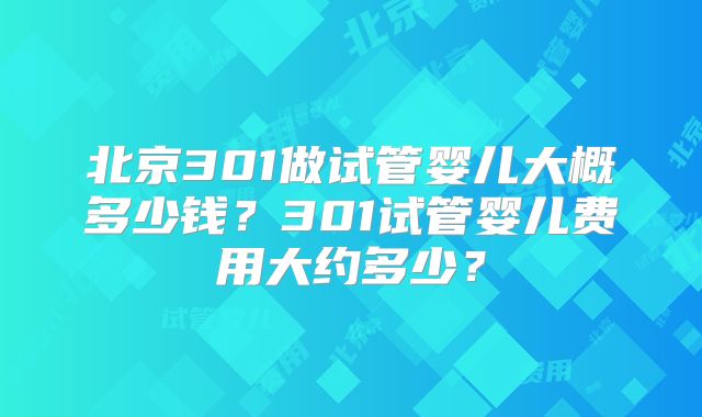 北京301做试管婴儿大概多少钱?301试管婴儿费用大约多少?