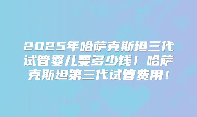 2025年哈萨克斯坦三代试管婴儿要多少钱!哈萨克斯坦第三代试管费用!