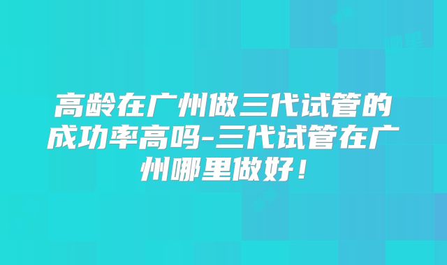 高龄在广州做三代试管的成功率高吗-三代试管在广州哪里做好！