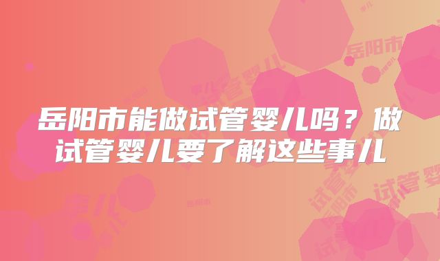 岳阳市能做试管婴儿吗？做试管婴儿要了解这些事儿