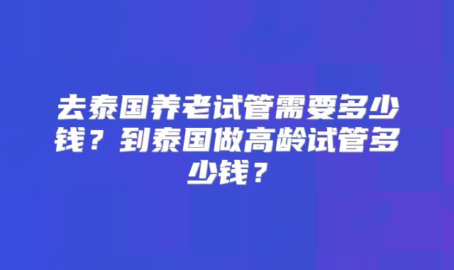 去泰国养老试管需要多少钱？到泰国做高龄试管多少钱？