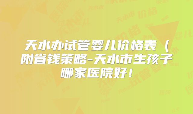 天水办试管婴儿价格表(附省钱策略-天水市生孩子哪家医院好!