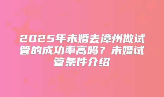 2025年未婚去漳州做试管的成功率高吗?未婚试管条件介绍