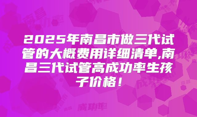 2025年南昌市做三代试管的大概费用详细清单,南昌三代试管高成功率生孩子价格！
