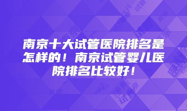 南京十大试管医院排名是怎样的！南京试管婴儿医院排名比较好！