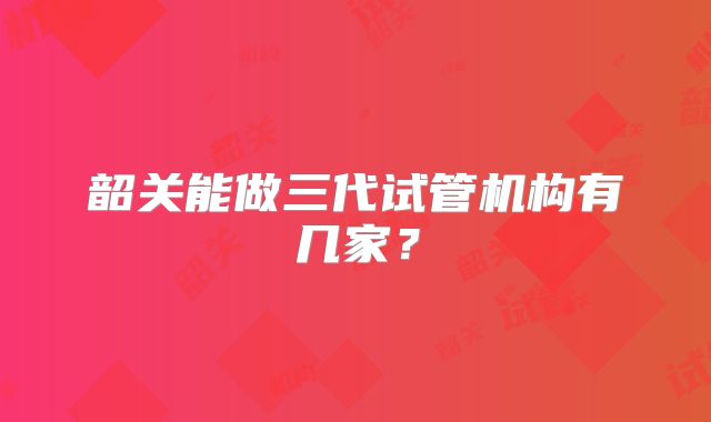 韶关能做三代试管机构有几家？