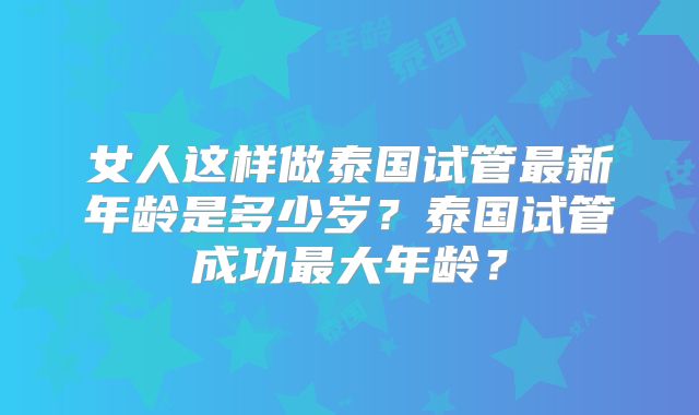 女人这样做泰国试管最新年龄是多少岁？泰国试管成功最大年龄？