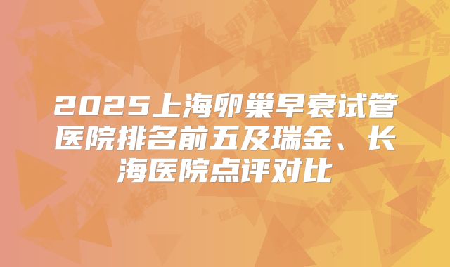 2025上海卵巢早衰试管医院排名前五及瑞金、长海医院点评对比