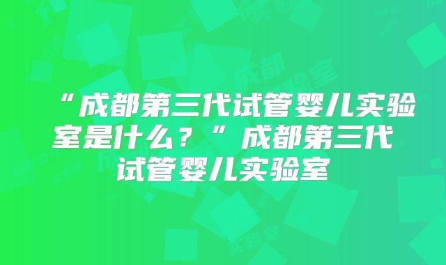 “成都第三代试管婴儿实验室是什么?”成都第三代试管婴儿实验室