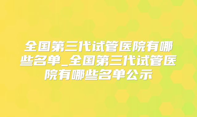 全国第三代试管医院有哪些名单_全国第三代试管医院有哪些名单公示