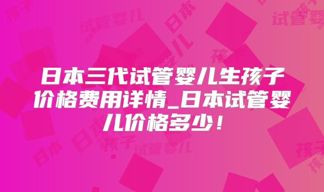 日本三代试管婴儿生孩子价格费用详情_日本试管婴儿价格多少！