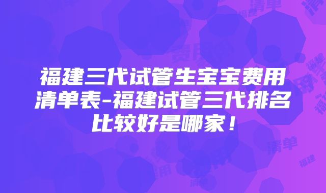 福建三代试管生宝宝费用清单表-福建试管三代排名比较好是哪家!