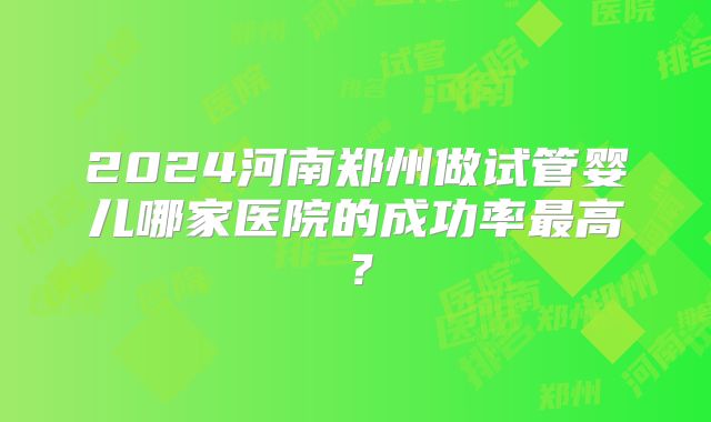 2024河南郑州做试管婴儿哪家医院的成功率最高？
