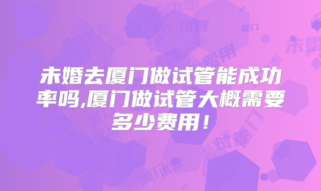 未婚去厦门做试管能成功率吗,厦门做试管大概需要多少费用！