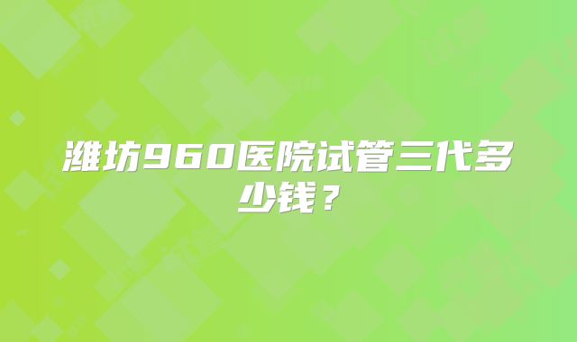 潍坊960医院试管三代多少钱?