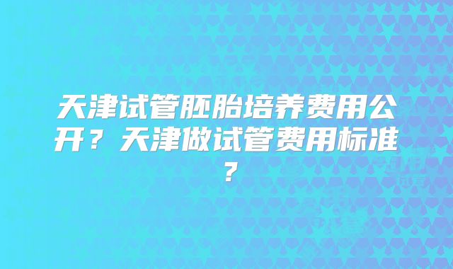 天津试管胚胎培养费用公开？天津做试管费用标准？