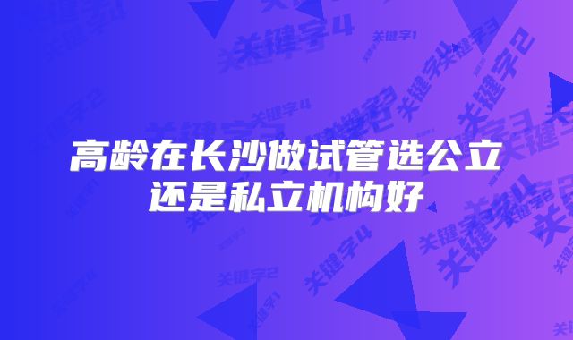高龄在长沙做试管选公立还是私立机构好