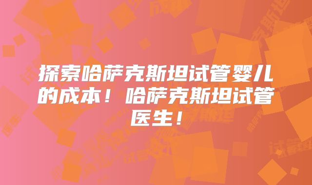 探索哈萨克斯坦试管婴儿的成本!哈萨克斯坦试管医生!