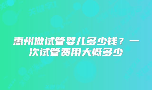 惠州做试管婴儿多少钱?一次试管费用大概多少