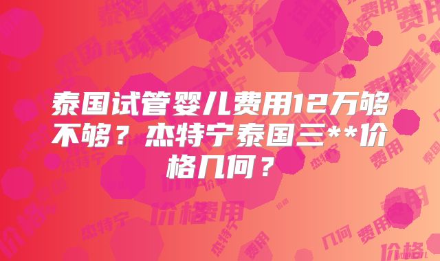 泰国试管婴儿费用12万够不够？杰特宁泰国三**价格几何？