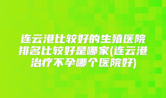 连云港比较好的生殖医院排名比较好是哪家(连云港治疗不孕哪个医院好)