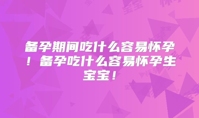 备孕期间吃什么容易怀孕！备孕吃什么容易怀孕生宝宝！