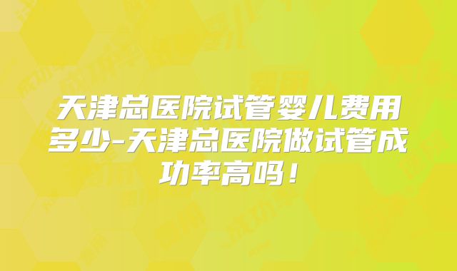 天津总医院试管婴儿费用多少-天津总医院做试管成功率高吗!