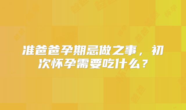 准爸爸孕期忌做之事，初次怀孕需要吃什么？