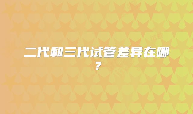 二代和三代试管差异在哪?