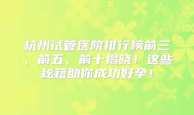 杭州试管医院排行榜前三、前五、前十揭晓!这些秘籍助你成功好孕!