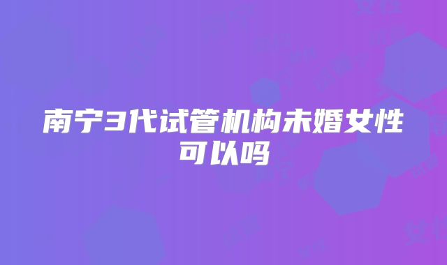 南宁3代试管机构未婚女性可以吗