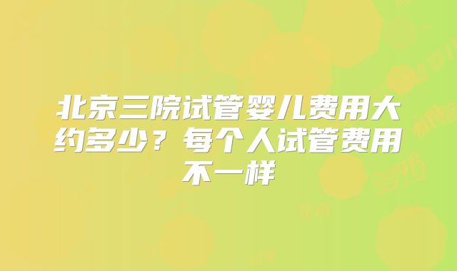北京三院试管婴儿费用大约多少？每个人试管费用不一样