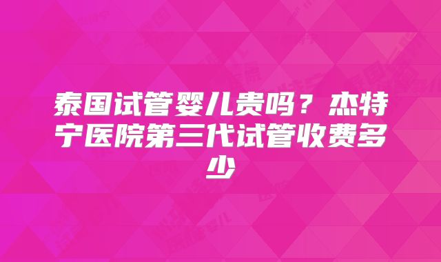 泰国试管婴儿贵吗?杰特宁医院第三代试管收费多少