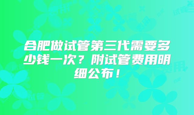 合肥做试管第三代需要多少钱一次?附试管费用明细公布!