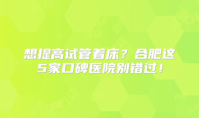 想提高试管着床？合肥这5家口碑医院别错过！