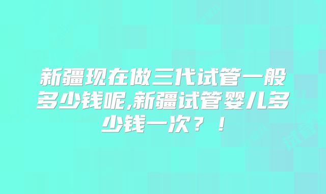 新疆现在做三代试管一般多少钱呢,新疆试管婴儿多少钱一次？！