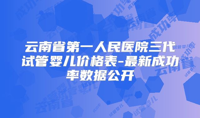 云南省第一人民医院三代试管婴儿价格表-最新成功率数据公开