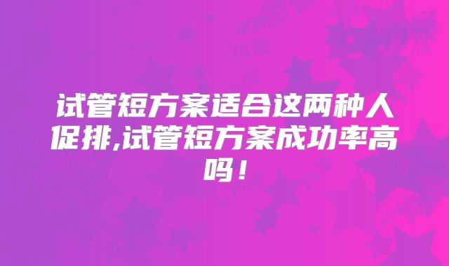 试管短方案适合这两种人促排,试管短方案成功率高吗！