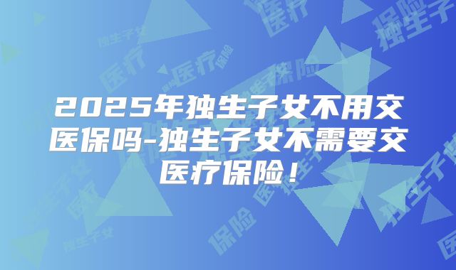 2025年独生子女不用交医保吗-独生子女不需要交医疗保险!