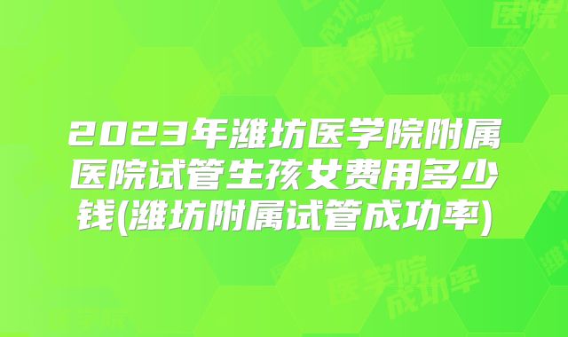 2023年潍坊医学院附属医院试管生孩女费用多少钱(潍坊附属试管成功率)
