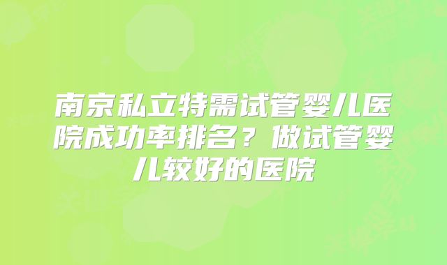南京私立特需试管婴儿医院成功率排名?做试管婴儿较好的医院