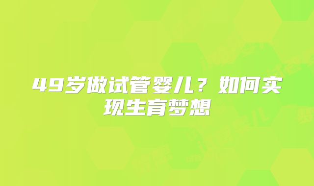 49岁做试管婴儿？如何实现生育梦想