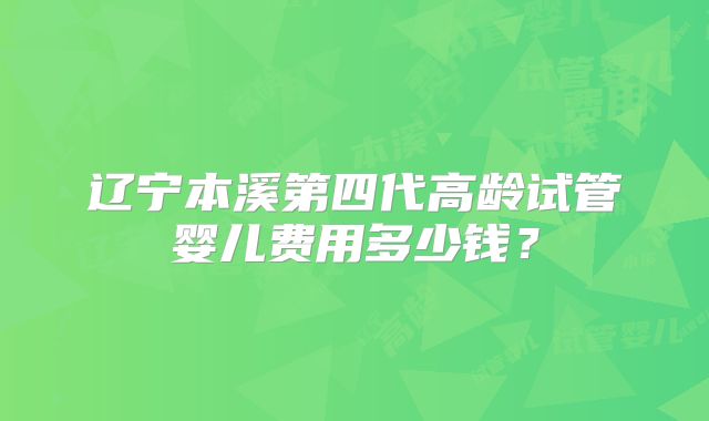 辽宁本溪第四代高龄试管婴儿费用多少钱？