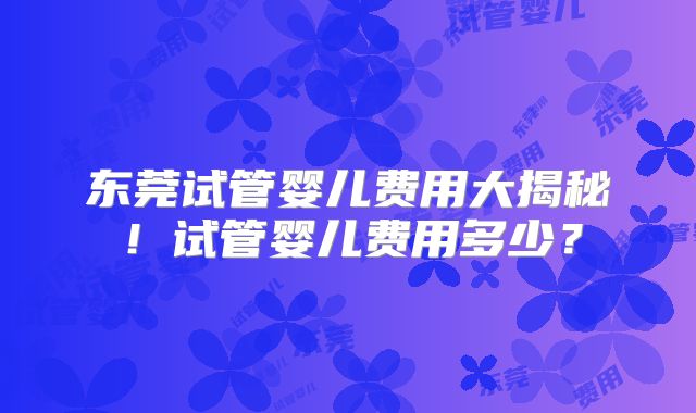东莞试管婴儿费用大揭秘!试管婴儿费用多少?