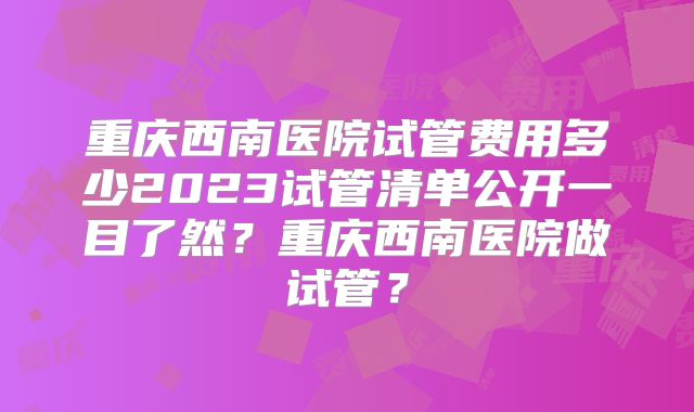 重庆西南医院试管费用多少2023试管清单公开一目了然？重庆西南医院做试管？